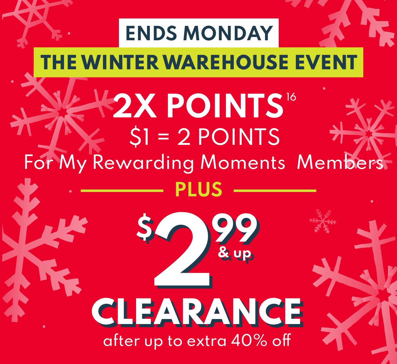 ENDS MONDAY | THE WINTER WAREHOUSE EVENT | 2X POINTS | $1 = 2 POINTS | For My Rewarding Moments Members PLUS $2.99 & up CLEARANCE after up tp extra 40% off 