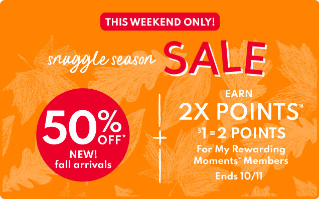 THIS WEEKEND ONLY! | snuggle season SALE | 50% OFF* | NEW! fall arrivals | EARN 2X POINTS | $1 = 2 POINTS For My Rewarding Moments Members | EARN 3X POINTS | $1 = 3 POINTS | With Carter's Credit Card purchase | Ends 10/11