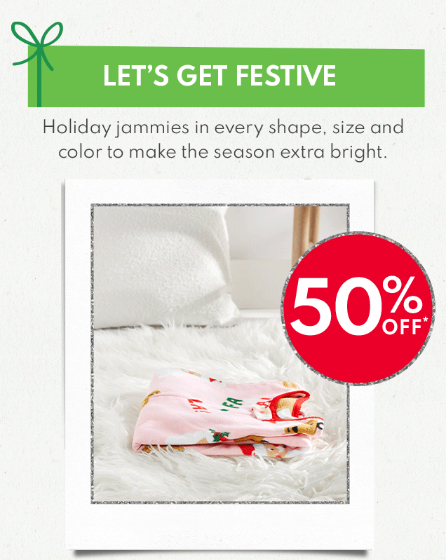 LET'S GET FESTIVE | Holiday jammies in every shape, size and color to make the season extra bright. | 50% OFF* |