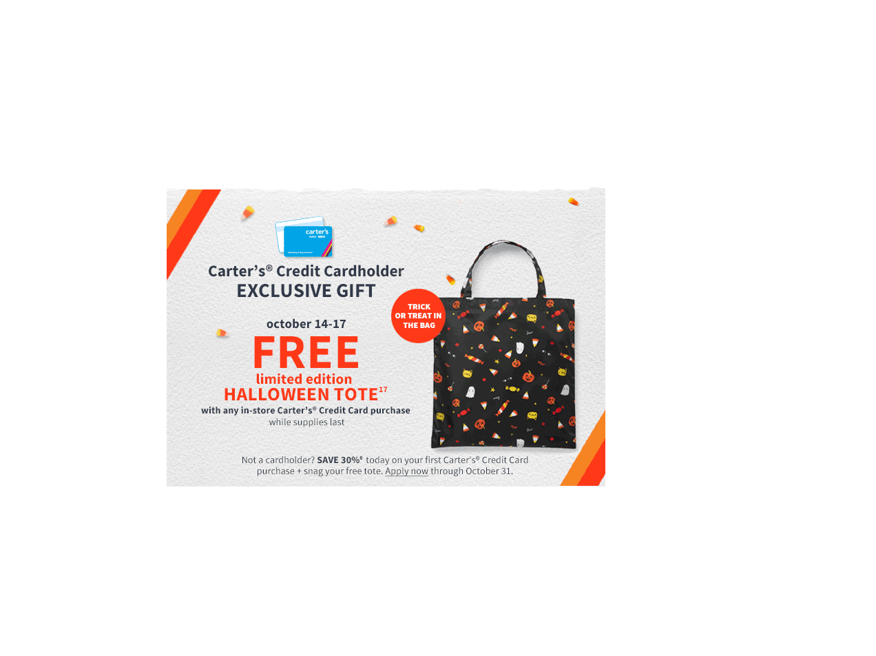 carter's Credit Cardholder EXCLUSIVE GIFT | TRICK OR TREAT IN THE BAG | october 14-17 FREE limited edition HALLOWEEN TOTE 17 with any in-store Carter's Credit Card purchase while supplied last | Not a cardholder? SAVE30% 6 today on your first Carter's Credit Card purchase + snag your free tote. Apply now through October 31.