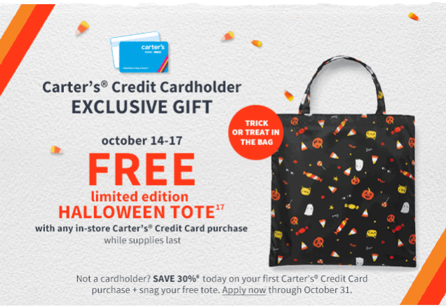 carter's Credit Cardholder EXCLUSIVE GIFT | TRICK OR TREAT IN THE BAG | october 14-17 FREE limited edition HALLOWEEN TOTE 17 with any in-store Carter's Credit Card purchase while supplied last | Not a cardholder? SAVE30% 6 today on your first Carter's Credit Card purchase + snag your free tote. Apply now through October 31.