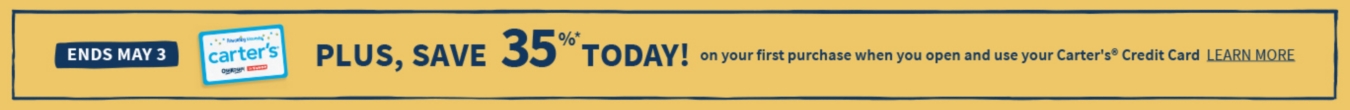 ENDS MAY 3 PLUS SAVE 35% TODAY! ON YOUR FIRST PURCHASE WHEN YOU OPEN AND USE YOUR CARTERS CREDIT CARD LEARN MORE